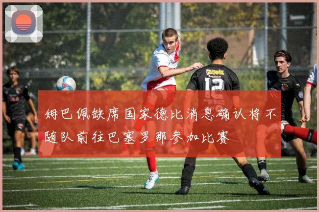 姆巴佩缺席国家德比消息确认将不随队前往巴塞罗那参加比赛