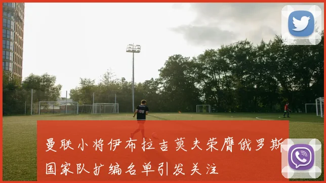 曼联小将伊布拉吉莫夫荣膺俄罗斯国家队扩编名单引发关注