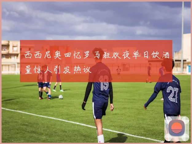 西西尼奥回忆罗马狂欢夜单日饮酒量惊人引发热议