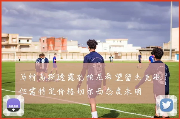 马特乌斯透露孔帕尼希望留杰克逊但需特定价格切尔西态度未明