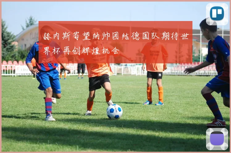 赫内斯寄望纳帅团结德国队期待世界杯再创辉煌机会