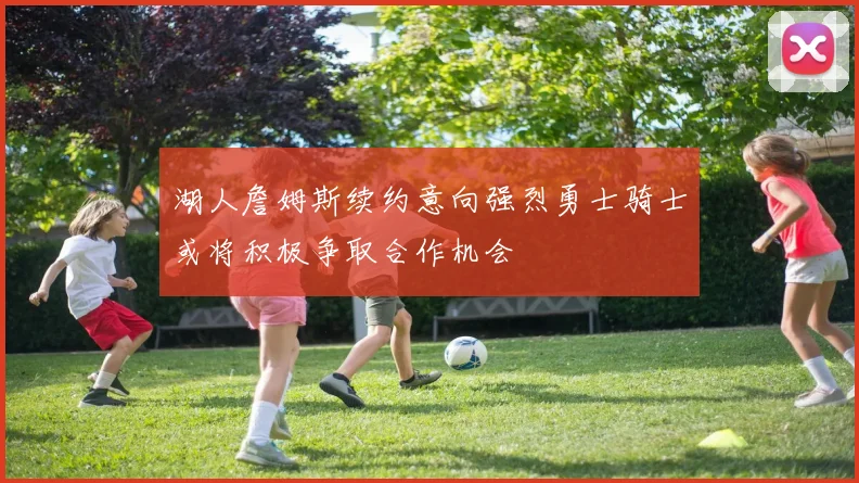 湖人詹姆斯续约意向强烈勇士骑士或将积极争取合作机会