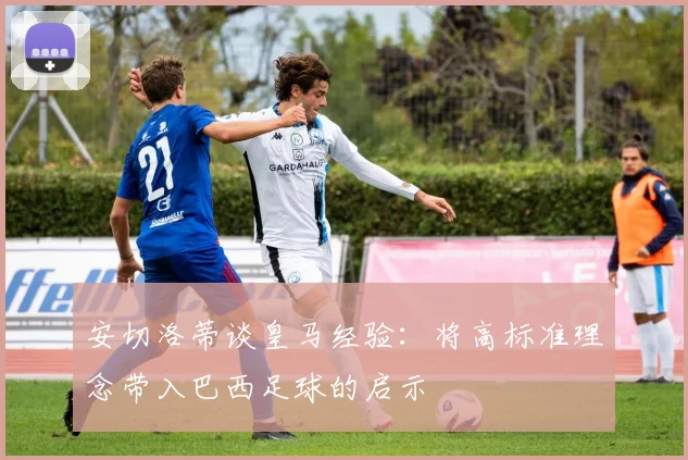 安切洛蒂谈皇马经验：将高标准理念带入巴西足球的启示