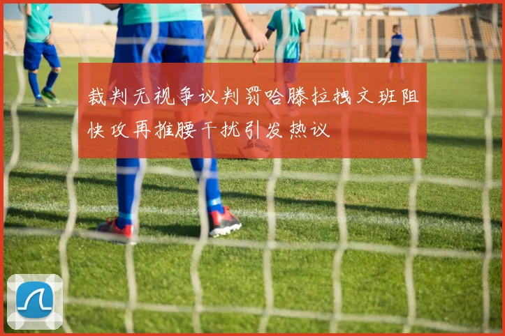 裁判无视争议判罚哈滕拉拽文班阻快攻再推腰干扰引发热议