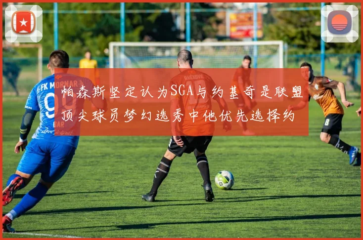 帕森斯坚定认为SGA与约基奇是联盟顶尖球员梦幻选秀中他优先选择约基奇