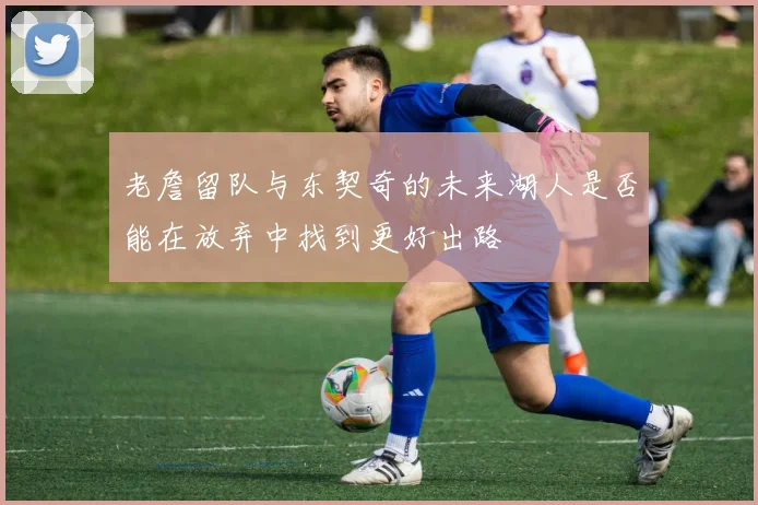 老詹留队与东契奇的未来湖人是否能在放弃中找到更好出路