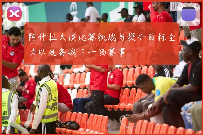 阿什拉夫谈比赛挑战与提升目标全力以赴备战下一场赛事