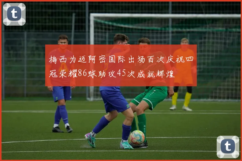 梅西为迈阿密国际出场百次庆祝四冠荣耀86球助攻45次成就辉煌