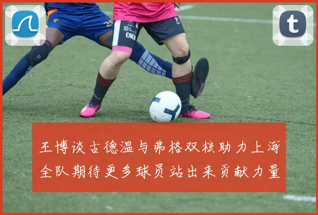 王博谈古德温与弗格双核助力上海全队期待更多球员站出来贡献力量